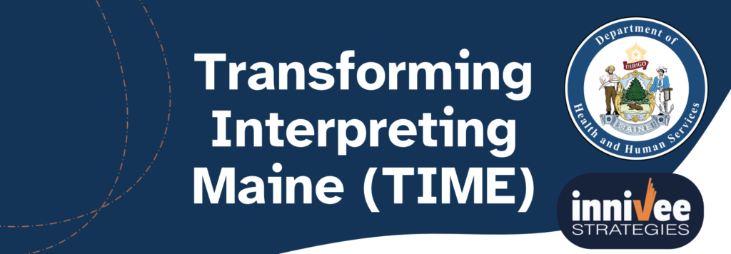 An image with the words "Transforming Interpreting Maine (TIME) is shown in a blue background and white print with the Maine Department of Health and Human Services and Innivee Strategies logos.